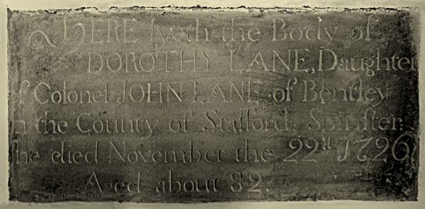 Here lyeth the body of Dorothy Lane, daughter of, Colonel John Lane, of Bentley,  in the county of Stafford; spinster. She died November the 22nd, 1726, aged about 82.