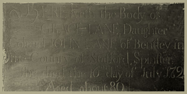  Here lyeth the body of Grace Lane, daughter of, Colonel John Lane, of Bentley,  in the county of Stafford; spinster. She died the 16th day of July, 1721, aged about 80.